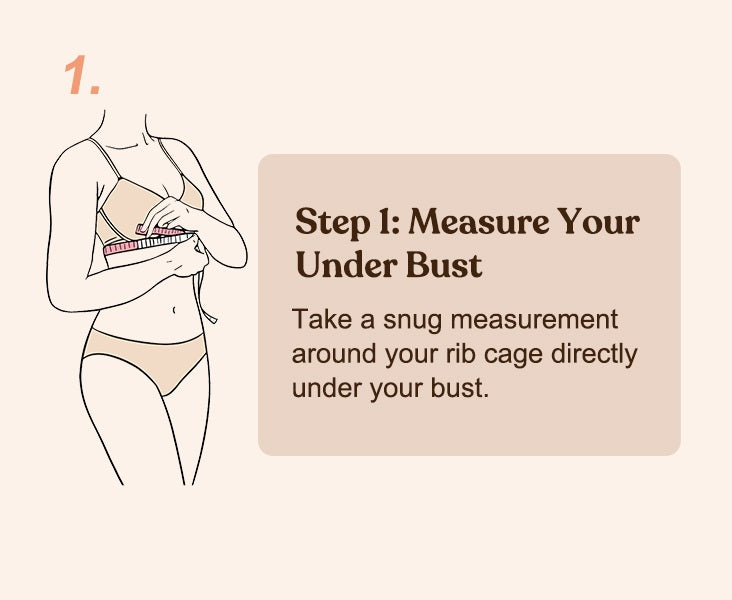 Step 1: Measure your Under Bust. Take a snug measurement around your rib cage directly under your bust.